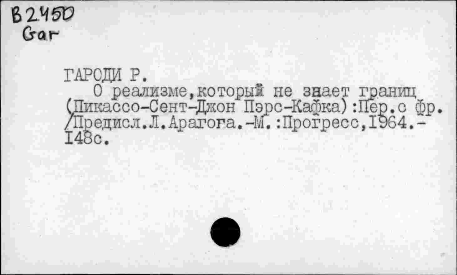 ﻿(гаг-
ГАРСДИ Р.
О реализме,который не знает границ СПикассо-Сент-Дион Пэре-Кафка) :Пер.с фр. /Предисл.Л.Арагога.-М.:Прогрес с,1964.-148с.